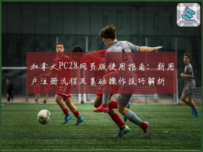 加拿大PC28网页版使用指南：新用户注册流程及基础操作技巧解析